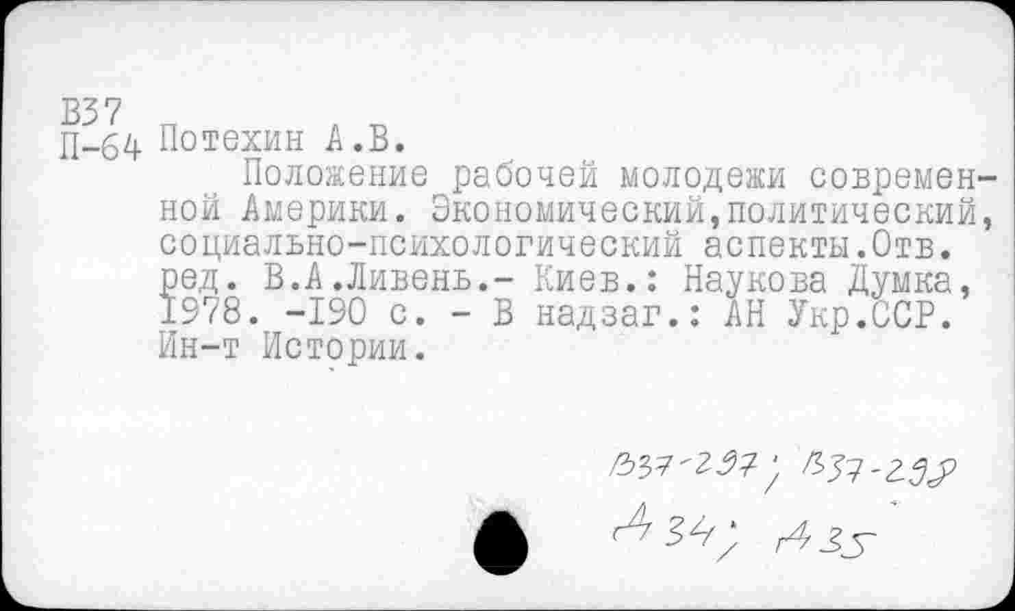 ﻿П-64 Потехин А. В.
Положение рабочей молодежи современной Америки. Экономический,политический, социально-психологический аспекты.Отв. ред. В.А.Ливень.- Киев.: Паукова Думка, 1978. -190 с. - В надзаг.: АН Укр.ОСР. Ин-т Истории.
